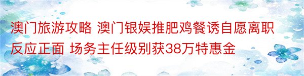 澳门旅游攻略 澳门银娱推肥鸡餐诱自愿离职反应正面 场务主任级别获38万特惠金