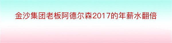 金沙集团老板阿德尔森2017的年薪水翻倍