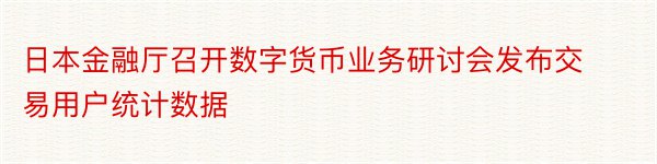 日本金融厅召开数字货币业务研讨会发布交易用户统计数据