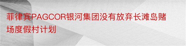 菲律宾PAGCOR银河集团没有放弃长滩岛赌场度假村计划