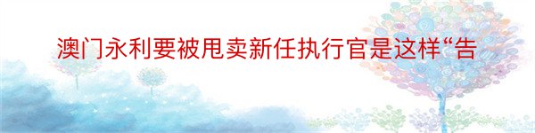 澳门永利要被甩卖新任执行官是这样“告