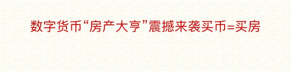 数字货币“房产大亨”震撼来袭买币=买房