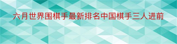 六月世界围棋手最新排名中国棋手三人进前