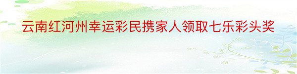 云南红河州幸运彩民携家人领取七乐彩头奖