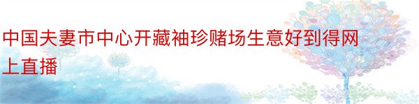 中国夫妻市中心开藏袖珍赌场生意好到得网上直播