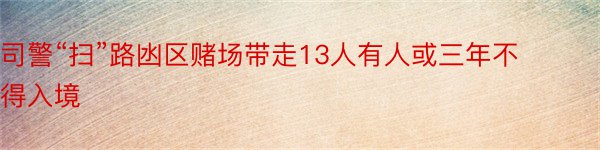 司警“扫”路凼区赌场带走13人有人或三年不得入境