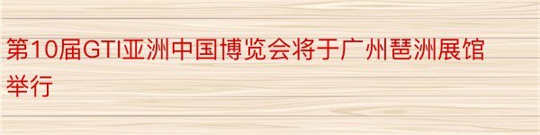 第10届GTI亚洲中国博览会将于广州琶洲展馆举行