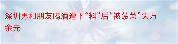 深圳男和朋友喝酒遭下“料”后“被菠菜”失万余元