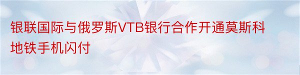 银联国际与俄罗斯VTB银行合作开通莫斯科地铁手机闪付