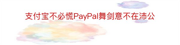 支付宝不必慌PayPal舞剑意不在沛公