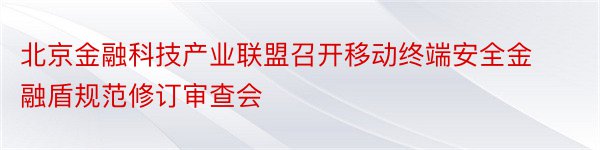 北京金融科技产业联盟召开移动终端安全金融盾规范修订审查会