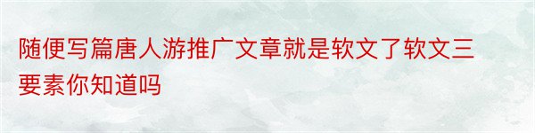 随便写篇唐人游推广文章就是软文了软文三要素你知道吗