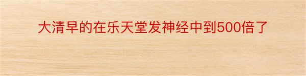 大清早的在乐天堂发神经中到500倍了