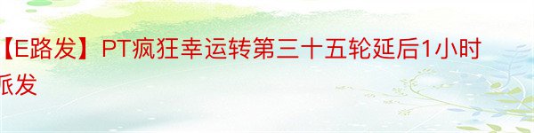 【E路发】PT疯狂幸运转第三十五轮延后1小时派发